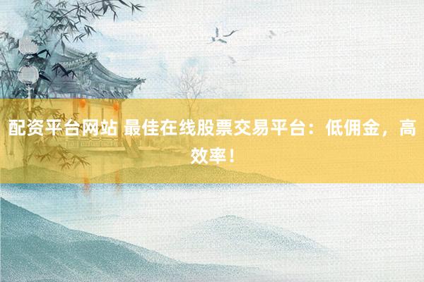 配资平台网站 最佳在线股票交易平台：低佣金，高效率！