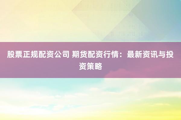 股票正规配资公司 期货配资行情:最新资讯与投资策略
