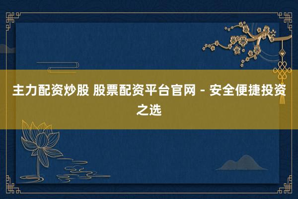 主力配资炒股 股票配资平台官网 - 安全便捷投资之选