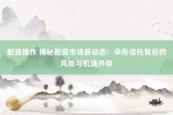 配资操作 揭秘配资市场新动态：伞形信托背后的风险与机遇并存