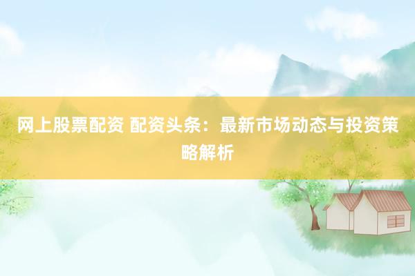 网上股票配资 配资头条：最新市场动态与投资策略解析