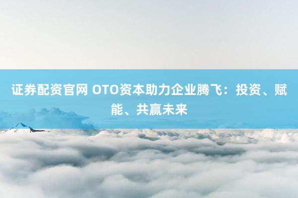 证券配资官网 OTO资本助力企业腾飞：投资、赋能、共赢未来
