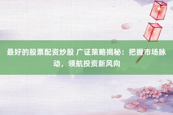 最好的股票配资炒股 广证策略揭秘：把握市场脉动，领航投资新风向