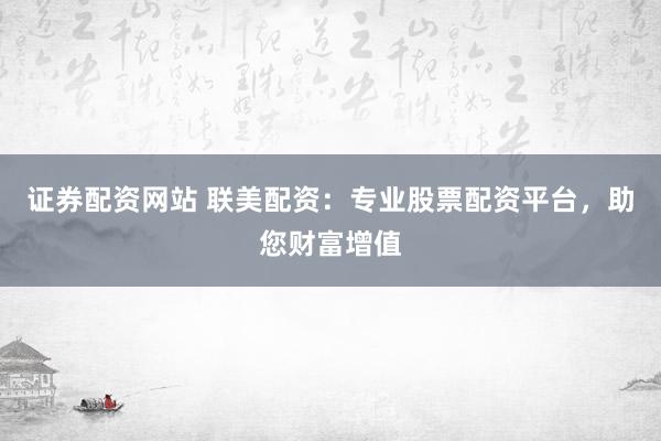 证券配资网站 联美配资：专业股票配资平台，助您财富增值