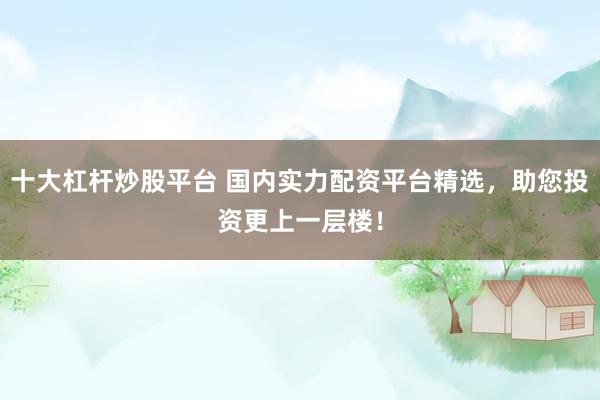十大杠杆炒股平台 国内实力配资平台精选,助您投资更上一层楼!