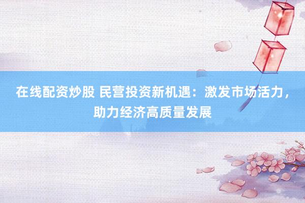 在线配资炒股 民营投资新机遇：激发市场活力，助力经济高质量发展