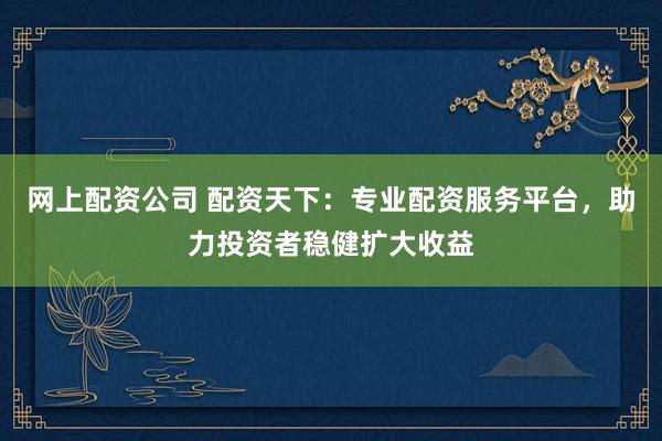 网上配资公司 配资天下：专业配资服务平台，助力投资者稳健扩大收益