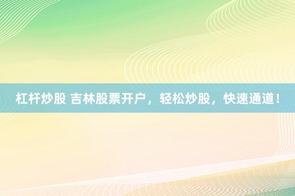杠杆炒股 吉林股票开户，轻松炒股，快速通道！