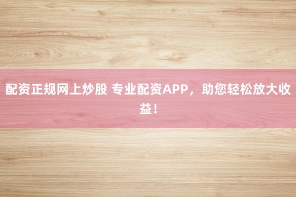 配资正规网上炒股 专业配资APP，助您轻松放大收益！