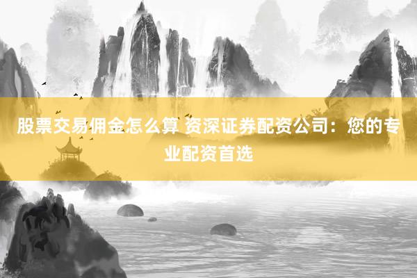 股票交易佣金怎么算 资深证券配资公司:您的专业配资首选