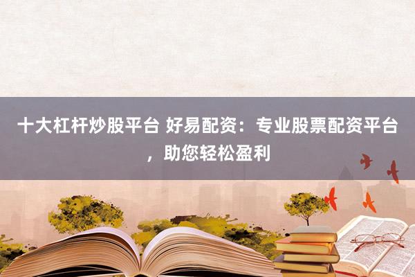 十大杠杆炒股平台 好易配资：专业股票配资平台，助您轻松盈利