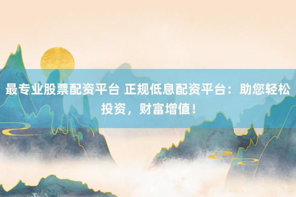 最专业股票配资平台 正规低息配资平台：助您轻松投资，财富增值！