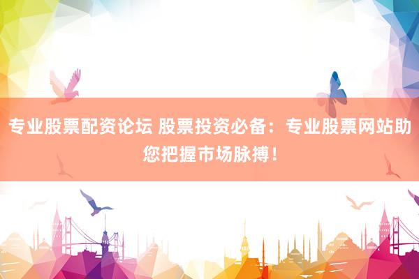 专业股票配资论坛 股票投资必备：专业股票网站助您把握市场脉搏！