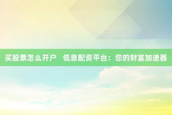 买股票怎么开户   低息配资平台：您的财富加速器