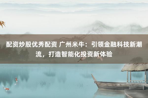 配资炒股优秀配资 广州米牛：引领金融科技新潮流，打造智能化投资新体验