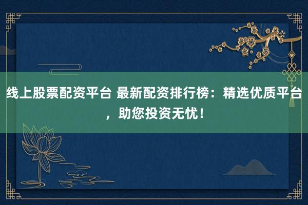 线上股票配资平台 最新配资排行榜：精选优质平台，助您投资无忧！