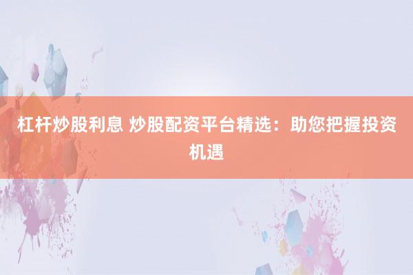 杠杆炒股利息 炒股配资平台精选：助您把握投资机遇