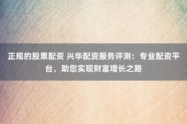 正规的股票配资 兴华配资服务评测：专业配资平台，助您实现财富增长之路