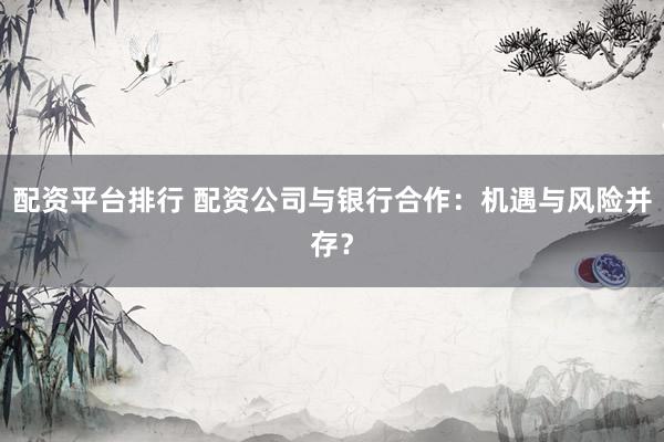 配资平台排行 配资公司与银行合作：机遇与风险并存？