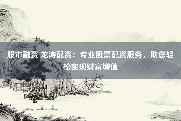 股市融资 龙涛配资：专业股票配资服务，助您轻松实现财富增值