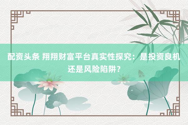 配资头条 翔翔财富平台真实性探究：是投资良机还是风险陷阱？
