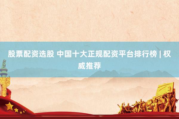 股票配资选股 中国十大正规配资平台排行榜 | 权威推荐