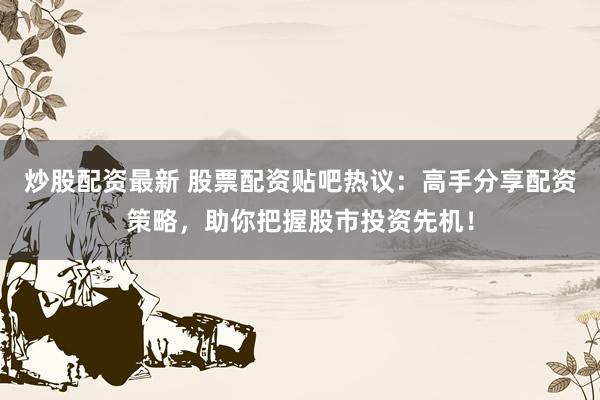 炒股配资最新 股票配资贴吧热议：高手分享配资策略，助你把握股市投资先机！