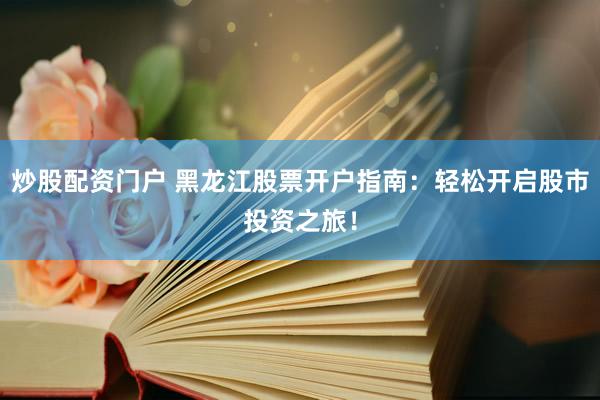 炒股配资门户 黑龙江股票开户指南：轻松开启股市投资之旅！