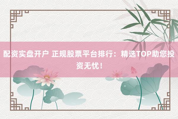 配资实盘开户 正规股票平台排行：精选TOP助您投资无忧！
