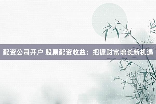 配资公司开户 股票配资收益：把握财富增长新机遇