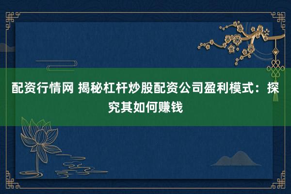 配资行情网 揭秘杠杆炒股配资公司盈利模式：探究其如何赚钱