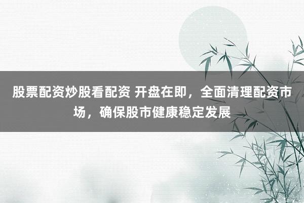 股票配资炒股看配资 开盘在即，全面清理配资市场，确保股市健康稳定发展