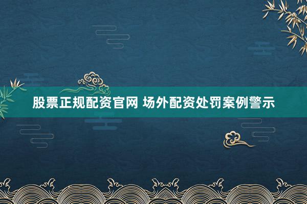 股票正规配资官网 场外配资处罚案例警示