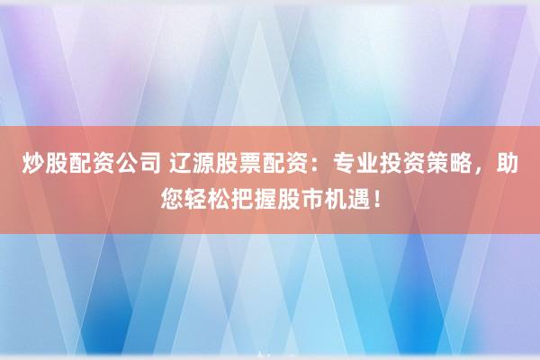 炒股配资公司 辽源股票配资：专业投资策略，助您轻松把握股市机遇！