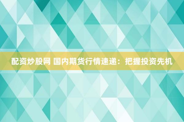 配资炒股网 国内期货行情速递：把握投资先机
