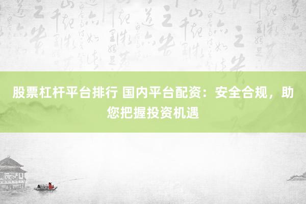 股票杠杆平台排行 国内平台配资:安全合规,助您把握投资机遇