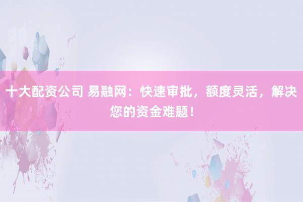 十大配资公司 易融网:快速审批,额度灵活,解决您的资金难题!